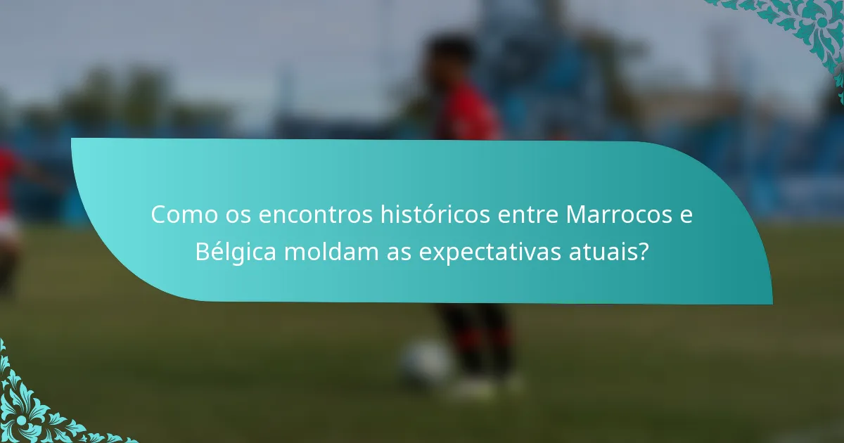 Como os encontros históricos entre Marrocos e Bélgica moldam as expectativas atuais?